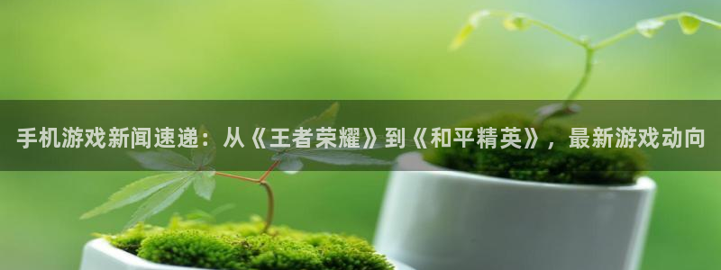 优贝娱乐官网：手机游戏新闻速递：从《王者荣耀》到《和平精英》