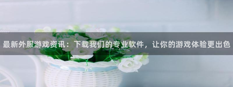 优贝娱乐app下载：最新外服游戏资讯：下载我们的专业软件，让