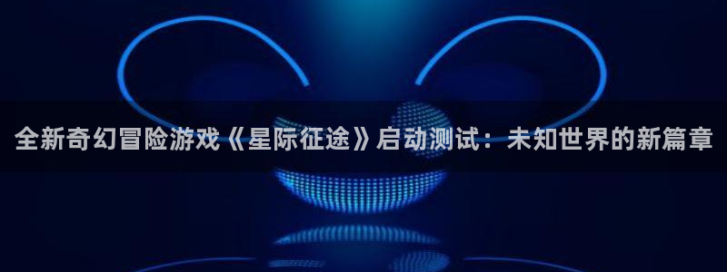 优贝娱乐平台官网客服电话：全新奇幻冒险游戏《星际征途》启动测